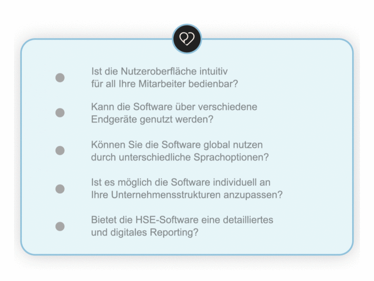✅ Ist die Nutzeroberfläche intuitiv für all Ihre Mitarbeiter bedienbar? ✅ Kann die Software über verschiedene Endgeräte genutzt werden? ✅ Können Sie die Software global nutzen durch unterschiedliche Sprachoptionen? ✅ Ist es möglich die Software individuell an Ihre Unternehmensstrukturen anzupassen? ✅ Bietet die HSE-Software eine detailliertes und digitales Reporting?